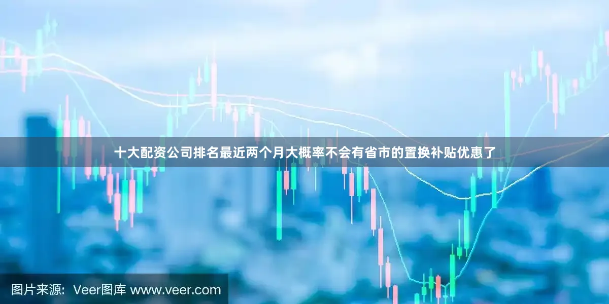 十大配资公司排名最近两个月大概率不会有省市的置换补贴优惠了