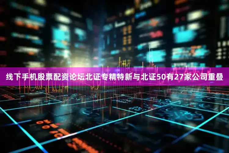 线下手机股票配资论坛北证专精特新与北证50有27家公司重叠