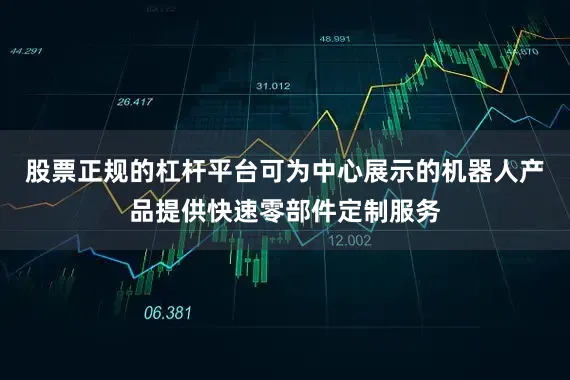 股票正规的杠杆平台可为中心展示的机器人产品提供快速零部件定制服务