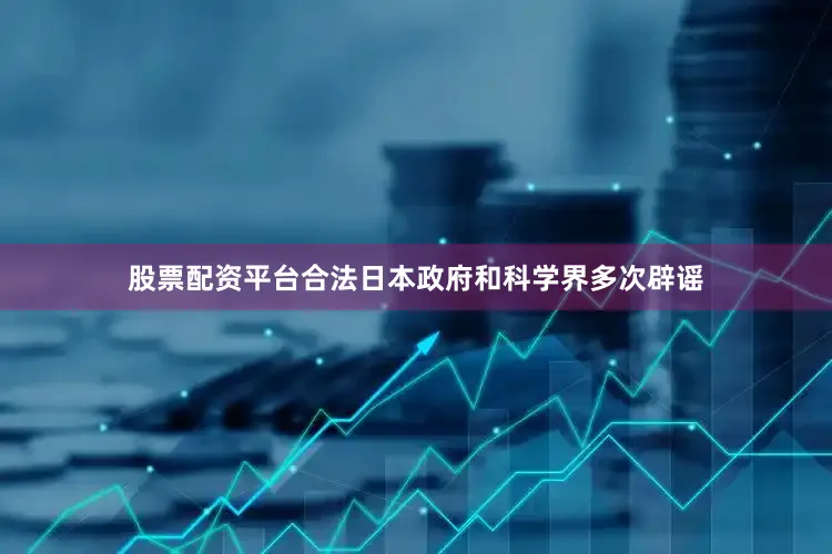 股票配资平台合法日本政府和科学界多次辟谣