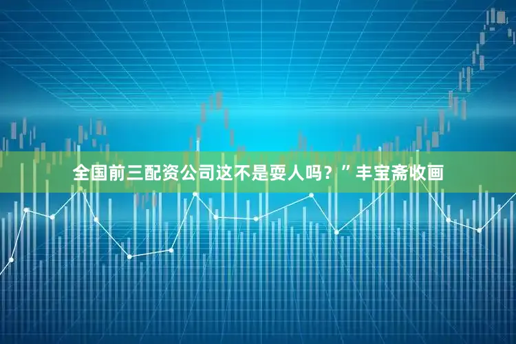全国前三配资公司这不是耍人吗？”丰宝斋收画