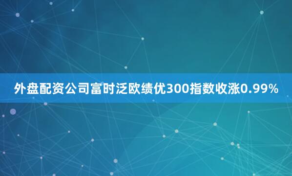 外盘配资公司富时泛欧绩优300指数收涨0.99%