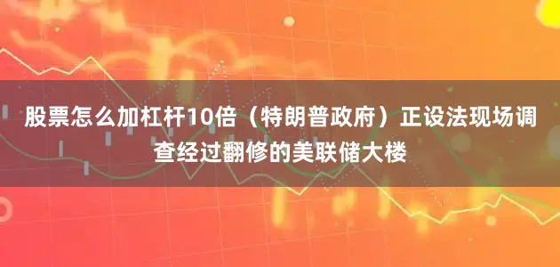 股票怎么加杠杆10倍（特朗普政府）正设法现场调查经过翻修的美联储大楼