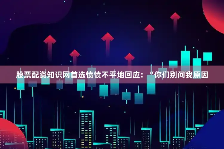 股票配资知识网首选愤愤不平地回应：“你们别问我原因