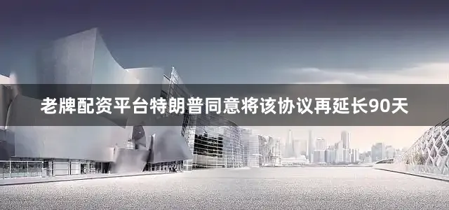 老牌配资平台特朗普同意将该协议再延长90天