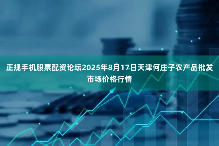 正规手机股票配资论坛2025年8月17日天津何庄子农产品批发市场价格行情